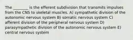 The ________ is the efferent subdivision that transmits impulses from the CNS to skeletal muscles. A) sympathetic division of the autonomic nervous system B) somatic nervous system C) afferent division of the peripheral nervous system D) parasympathetic division of the autonomic nervous system E) central nervous system