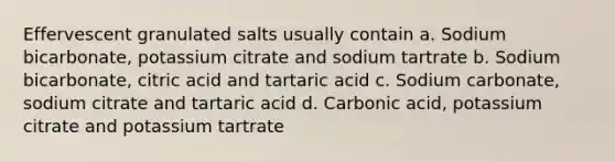 Effervescent granulated salts usually contain a. Sodium bicarbonate, potassium citrate and sodium tartrate b. Sodium bicarbonate, citric acid and tartaric acid c. Sodium carbonate, sodium citrate and tartaric acid d. Carbonic acid, potassium citrate and potassium tartrate