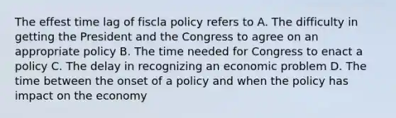 The effest time lag of fiscla policy refers to A. The difficulty in getting the President and the Congress to agree on an appropriate policy B. The time needed for Congress to enact a policy C. The delay in recognizing an economic problem D. The time between the onset of a policy and when the policy has impact on the economy