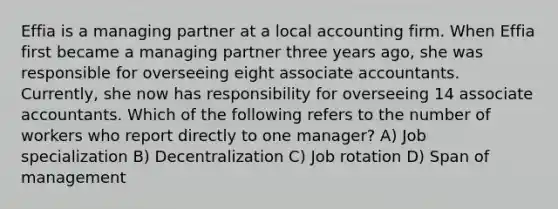 Effia is a managing partner at a local accounting firm. When Effia first became a managing partner three years ago, she was responsible for overseeing eight associate accountants. Currently, she now has responsibility for overseeing 14 associate accountants. Which of the following refers to the number of workers who report directly to one manager? A) Job specialization B) Decentralization C) Job rotation D) Span of management