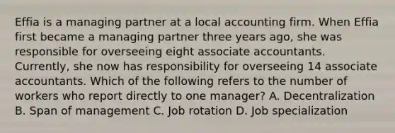 Effia is a managing partner at a local accounting firm. When Effia first became a managing partner three years ago, she was responsible for overseeing eight associate accountants. Currently, she now has responsibility for overseeing 14 associate accountants. Which of the following refers to the number of workers who report directly to one manager? A. Decentralization B. Span of management C. Job rotation D. Job specialization