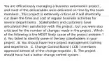 You are efficaciously managing a business automation project , and most of the deliverables were delivered on time by the team members . This project is extremely critical as it will drastically cut down the time and cost of regular business activities for several departments . Stakeholders and customers have articulated their satisfaction with the project , but you were also criticized for the number of changes made in the project . Which of the following is the MOST likely cause of the project problem ? A. You failed to identify some of the key stakeholders in your project . B. You should have more project management training and experience . C. Change Control Board ( CCB ) members approved almost all of the change requests . D. The project should have had a better change control system .