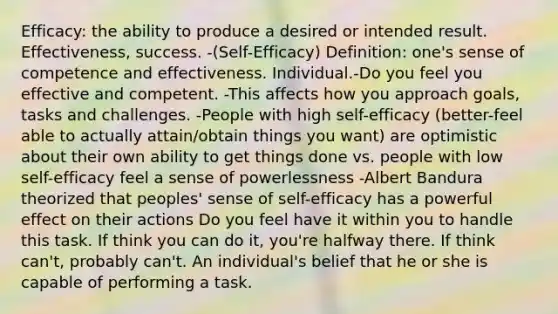 Efficacy: the ability to produce a desired or intended result. Effectiveness, success. -(Self-Efficacy) Definition: one's sense of competence and effectiveness. Individual.-Do you feel you effective and competent. -This affects how you approach goals, tasks and challenges. -People with high self-efficacy (better-feel able to actually attain/obtain things you want) are optimistic about their own ability to get things done vs. people with low self-efficacy feel a sense of powerlessness -Albert Bandura theorized that peoples' sense of self-efficacy has a powerful effect on their actions Do you feel have it within you to handle this task. If think you can do it, you're halfway there. If think can't, probably can't. An individual's belief that he or she is capable of performing a task.