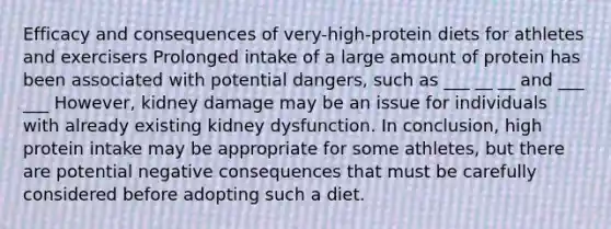 Efficacy and consequences of very-high-protein diets for athletes and exercisers Prolonged intake of a large amount of protein has been associated with potential dangers, such as ___ __ __ and ___ ___ However, kidney damage may be an issue for individuals with already existing kidney dysfunction. In conclusion, high protein intake may be appropriate for some athletes, but there are potential negative consequences that must be carefully considered before adopting such a diet.