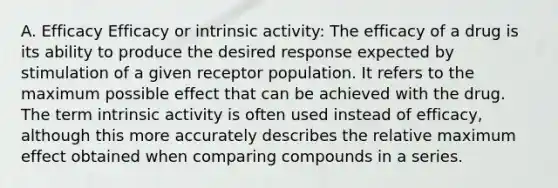 A. Efficacy Efficacy or intrinsic activity: The efficacy of a drug is its ability to produce the desired response expected by stimulation of a given receptor population. It refers to the maximum possible effect that can be achieved with the drug. The term intrinsic activity is often used instead of efficacy, although this more accurately describes the relative maximum effect obtained when comparing compounds in a series.