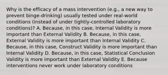 Why is the efficacy of a mass intervention (e.g., a new way to prevent binge-drinking) usually tested under real-world conditions (instead of under tightly-controlled laboratory conditions)? A. Because, in this case, Internal Validity is more important than External Validity B. Because, in this case, External Validity is more important than Internal Validity C. Because, in this case, Construct Validity is more important than Internal Validity D. Because, in this case, Statistical Conclusion Validity is more important than External Validity E. Because interventions never work under laboratory conditions