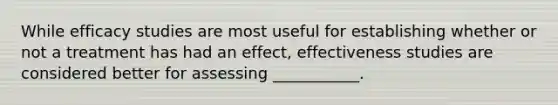 While efficacy studies are most useful for establishing whether or not a treatment has had an effect, effectiveness studies are considered better for assessing ___________.