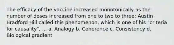 The efficacy of the vaccine increased monotonically as the number of doses increased from one to two to three; Austin Bradford Hill called this phenomenon, which is one of his "criteria for causality", ... a. Analogy b. Coherence c. Consistency d. Biological gradient