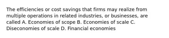 The efficiencies or cost savings that firms may realize from multiple operations in related industries, or businesses, are called A. Economies of scope B. Economies of scale C. Diseconomies of scale D. Financial economies