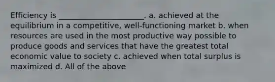 Efficiency is ______________________. a. achieved at the equilibrium in a competitive, well-functioning market b. when resources are used in the most productive way possible to produce goods and services that have the greatest total economic value to society c. achieved when total surplus is maximized d. All of the above