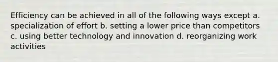 Efficiency can be achieved in all of the following ways except a. specialization of effort b. setting a lower price than competitors c. using better technology and innovation d. reorganizing work activities