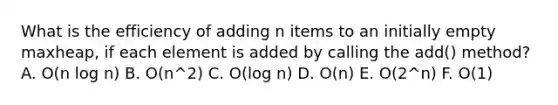 What is the efficiency of adding n items to an initially empty maxheap, if each element is added by calling the add() method? A. O(n log n) B. O(n^2) C. O(log n) D. O(n) E. O(2^n) F. O(1)