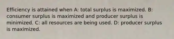 Efficiency is attained when A: total surplus is maximized. B: consumer surplus is maximized and producer surplus is minimized. C: all resources are being used. D: producer surplus is maximized.