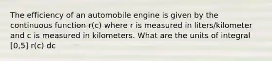 The efficiency of an automobile engine is given by the continuous function r(c) where r is measured in liters/kilometer and c is measured in kilometers. What are the units of integral [0,5] r(c) dc