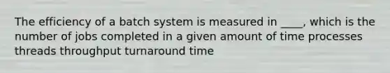 The efficiency of a batch system is measured in ____, which is the number of jobs completed in a given amount of time processes threads throughput turnaround time