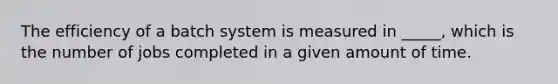 The efficiency of a batch system is measured in _____, which is the number of jobs completed in a given amount of time.