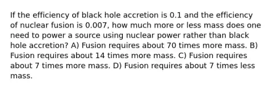 If the efficiency of black hole accretion is 0.1 and the efficiency of nuclear fusion is 0.007, how much more or less mass does one need to power a source using nuclear power rather than black hole accretion? A) Fusion requires about 70 times more mass. B) Fusion requires about 14 times more mass. C) Fusion requires about 7 times more mass. D) Fusion requires about 7 times less mass.