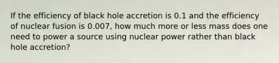 If the efficiency of black hole accretion is 0.1 and the efficiency of nuclear fusion is 0.007, how much more or less mass does one need to power a source using nuclear power rather than black hole accretion?