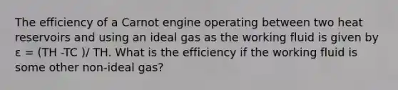 The efficiency of a Carnot engine operating between two heat reservoirs and using an ideal gas as the working fluid is given by ε = (TH -TC )/ TH. What is the efficiency if the working fluid is some other non-ideal gas?