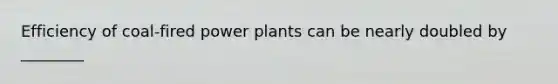 Efficiency of coal-fired power plants can be nearly doubled by ________