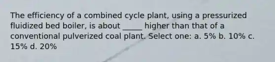 The efficiency of a combined cycle plant, using a pressurized fluidized bed boiler, is about _____ higher than that of a conventional pulverized coal plant. Select one: a. 5% b. 10% c. 15% d. 20%