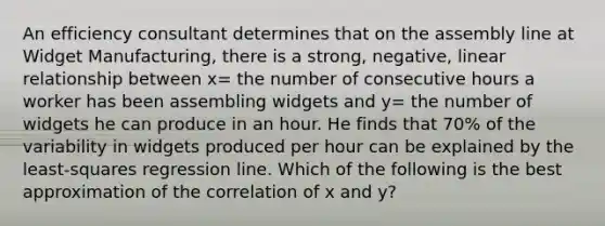 An efficiency consultant determines that on the assembly line at Widget Manufacturing, there is a strong, negative, linear relationship between x= the number of consecutive hours a worker has been assembling widgets and y= the number of widgets he can produce in an hour. He finds that 70% of the variability in widgets produced per hour can be explained by the least-squares regression line. Which of the following is the best approximation of the correlation of x and y?