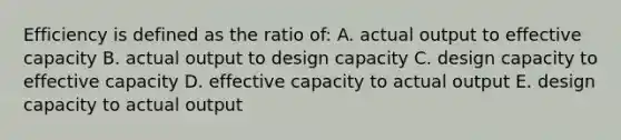 Efficiency is defined as the ratio of: A. actual output to effective capacity B. actual output to design capacity C. design capacity to effective capacity D. effective capacity to actual output E. design capacity to actual output