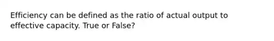 Efficiency can be defined as the ratio of actual output to effective capacity. True or False?