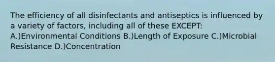 The efficiency of all disinfectants and antiseptics is influenced by a variety of factors, including all of these EXCEPT: A.)Environmental Conditions B.)Length of Exposure C.)Microbial Resistance D.)Concentration