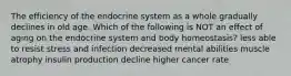 The efficiency of the endocrine system as a whole gradually declines in old age. Which of the following is NOT an effect of aging on the endocrine system and body homeostasis? less able to resist stress and infection decreased mental abilities muscle atrophy insulin production decline higher cancer rate