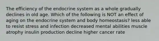 The efficiency of the endocrine system as a whole gradually declines in old age. Which of the following is NOT an effect of aging on the endocrine system and body homeostasis? less able to resist stress and infection decreased mental abilities muscle atrophy insulin production decline higher cancer rate