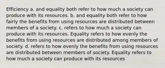 Efficiency a. and equality both refer to how much a society can produce with its resources. b. and equality both refer to how fairly the benefits from using resources are distributed between members of a society. c. refers to how much a society can produce with its resources. Equality refers to how evenly the benefits from using resources are distributed among members of society. d. refers to how evenly the benefits from using resources are distributed between members of society. Equality refers to how much a society can produce with its resources