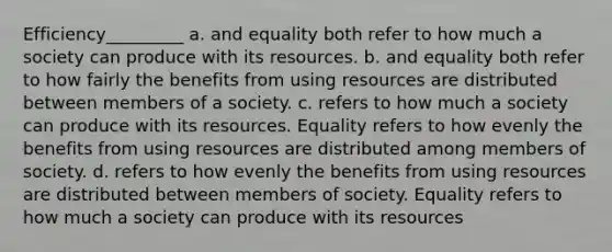 Efficiency_________ a. and equality both refer to how much a society can produce with its resources. b. and equality both refer to how fairly the benefits from using resources are distributed between members of a society. c. refers to how much a society can produce with its resources. Equality refers to how evenly the benefits from using resources are distributed among members of society. d. refers to how evenly the benefits from using resources are distributed between members of society. Equality refers to how much a society can produce with its resources