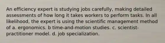 An efficiency expert is studying jobs carefully, making detailed assessments of how long it takes workers to perform tasks. In all likelihood, the expert is using the scientific management method of a. ergonomics. b time-and-motion studies. c. scientist-practitioner model. d. job specialization.