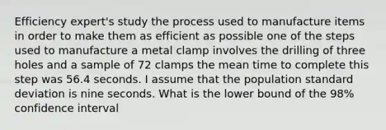 Efficiency expert's study the process used to manufacture items in order to make them as efficient as possible one of the steps used to manufacture a metal clamp involves the drilling of three holes and a sample of 72 clamps the mean time to complete this step was 56.4 seconds. I assume that the population <a href='https://www.questionai.com/knowledge/kqGUr1Cldy-standard-deviation' class='anchor-knowledge'>standard deviation</a> is nine seconds. What is the lower bound of the 98% confidence interval