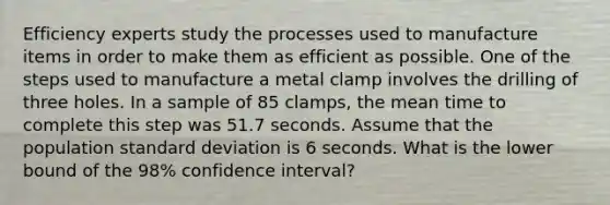 Efficiency experts study the processes used to manufacture items in order to make them as efficient as possible. One of the steps used to manufacture a metal clamp involves the drilling of three holes. In a sample of 85 clamps, the mean time to complete this step was 51.7 seconds. Assume that the population standard deviation is 6 seconds. What is the lower bound of the 98% confidence interval?