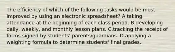 The efficiency of which of the following tasks would be most improved by using an electronic spreadsheet? A.taking attendance at the beginning of each class period. B.developing daily, weekly, and monthly lesson plans. C.tracking the receipt of forms signed by students' parents/guardians. D.applying a weighting formula to determine students' final grades.