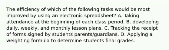 The efficiency of which of the following tasks would be most improved by using an electronic spreadsheet? A. Taking attendance at the beginning of each class period. B. developing daily, weekly, and monthly lesson plans. C. Tracking the receipt of forms signed by students parents/guardians. D. Applying a weighting formula to determine students final grades.