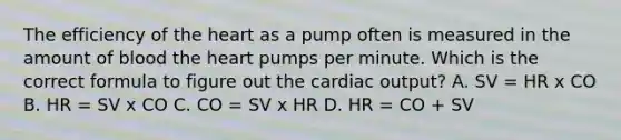 The efficiency of the heart as a pump often is measured in the amount of blood the heart pumps per minute. Which is the correct formula to figure out the cardiac output? A. SV = HR x CO B. HR = SV x CO C. CO = SV x HR D. HR = CO + SV