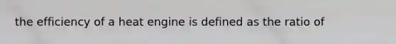 the efficiency of a heat engine is defined as the ratio of