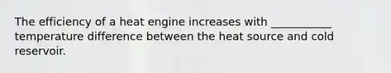 The efficiency of a heat engine increases with ___________ temperature difference between the heat source and cold reservoir.