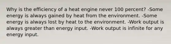 Why is the efficiency of a heat engine never 100 percent? -Some energy is always gained by heat from the environment. -Some energy is always lost by heat to the environment. -Work output is always greater than energy input. -Work output is infinite for any energy input.