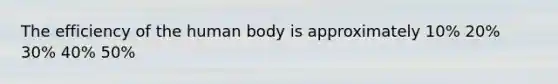 The efficiency of the human body is approximately 10% 20% 30% 40% 50%