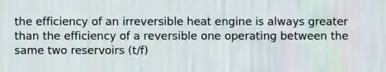 the efficiency of an irreversible heat engine is always greater than the efficiency of a reversible one operating between the same two reservoirs (t/f)