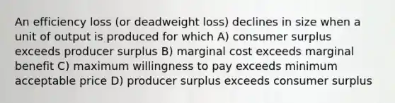 An efficiency loss (or deadweight loss) declines in size when a unit of output is produced for which A) consumer surplus exceeds producer surplus B) marginal cost exceeds marginal benefit C) maximum willingness to pay exceeds minimum acceptable price D) producer surplus exceeds consumer surplus