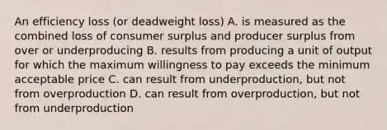 An efficiency loss (or deadweight loss) A. is measured as the combined loss of consumer surplus and producer surplus from over or underproducing B. results from producing a unit of output for which the maximum willingness to pay exceeds the minimum acceptable price C. can result from underproduction, but not from overproduction D. can result from overproduction, but not from underproduction