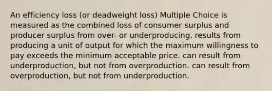 An efficiency loss (or deadweight loss) Multiple Choice is measured as the combined loss of consumer surplus and producer surplus from over- or underproducing. results from producing a unit of output for which the maximum willingness to pay exceeds the minimum acceptable price. can result from underproduction, but not from overproduction. can result from overproduction, but not from underproduction.