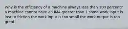 Why is the efficiency of a machine always less than 100 percent? a machine cannot have an IMA greater than 1 some work input is lost to friction the work input is too small the work output is too great