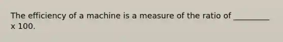 The efficiency of a machine is a measure of the ratio of _________ x 100.