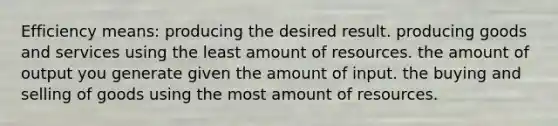 Efficiency means: producing the desired result. producing goods and services using the least amount of resources. the amount of output you generate given the amount of input. the buying and selling of goods using the most amount of resources.